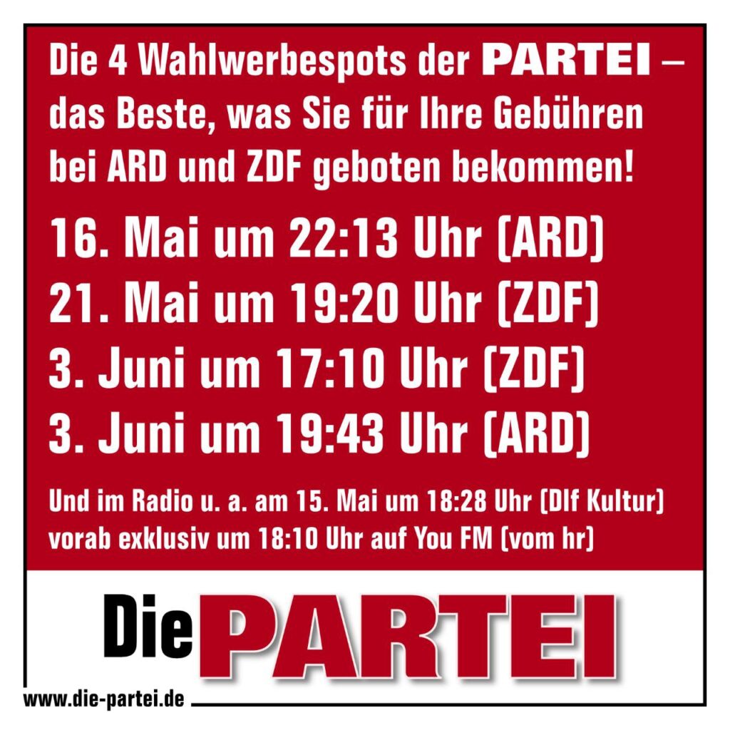 Die 4 Wahlwerbespots der PARTEI . das Beste, eas Sie für Ihre Gebühren bei ARD und ZDF geboten bekommen;
16. Mai um 22:13 Uhr (ARD)
21. Mai um 19:20 Uhr (ZDF)
3. Juni um 17:10 Uhr (ZDF)
3. Juni um 19;43 Uhr (ARD)
Und im Radio u.a. am 15.Mai  um 18;28 (DLF Kultur) vorab exklusiv um 18:10 Uhr auf You FM 8 vom hr)